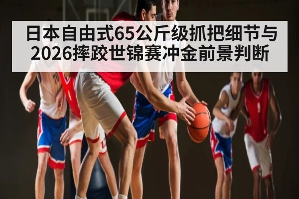 日本自由式65公斤级抓把细节与2026摔跤世锦赛冲金前景判断 - Qiuyou Sports
